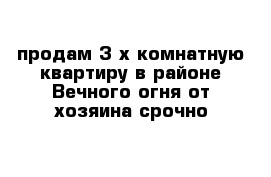продам 3 х комнатную квартиру в районе Вечного огня от хозяина срочно